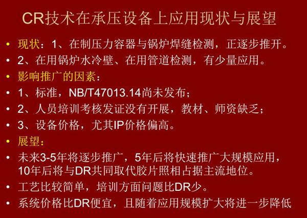 CR技術(shù)在在制壓力容器與鍋爐焊縫檢測方面正逐步推開,在鍋爐水冷壁、管道檢測方面也有少量應(yīng)用,未來3-5年CR將逐步推廣,5年后將快速推廣大規(guī)模應(yīng)用,10年后將與DR技術(shù)共同占據(jù)無損檢測新技術(shù)主流地位