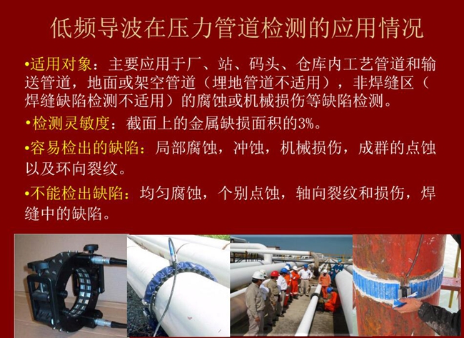 低頻導波技術在壓力管道檢測應用適用對象:廠、站、碼頭、倉庫內工藝管道和輸送管道、地面或架空管道的腐蝕或機械損傷等缺陷檢測